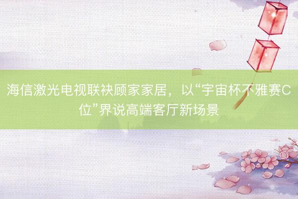 海信激光电视联袂顾家家居，以“宇宙杯不雅赛C位”界说高端客厅新场景