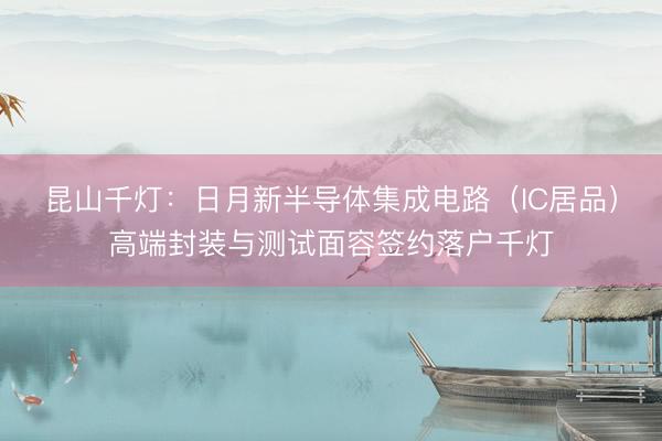 昆山千灯：日月新半导体集成电路（IC居品）高端封装与测试面容签约落户千灯