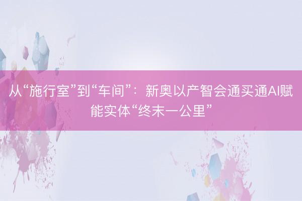从“施行室”到“车间”：新奥以产智会通买通AI赋能实体“终末一公里”