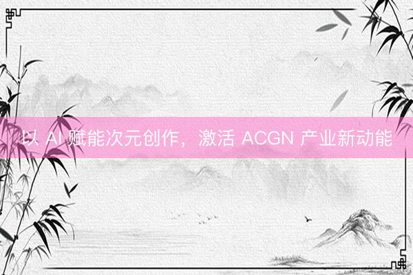 以 AI 赋能次元创作，激活 ACGN 产业新动能