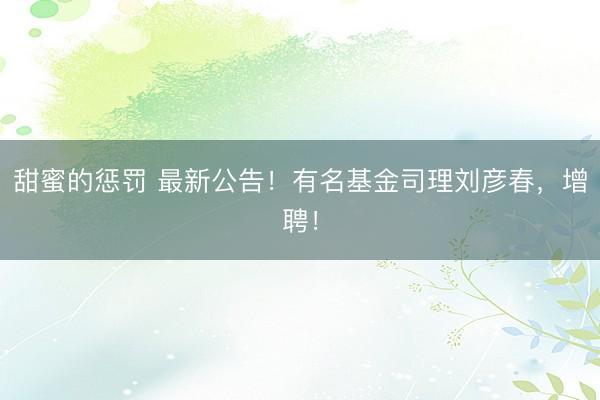 甜蜜的惩罚 最新公告！有名基金司理刘彦春，增聘！