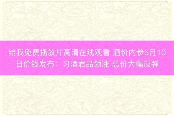 给我免费播放片高清在线观看 酒价内参5月10日价钱发布：习酒君品领涨 总价大幅反弹