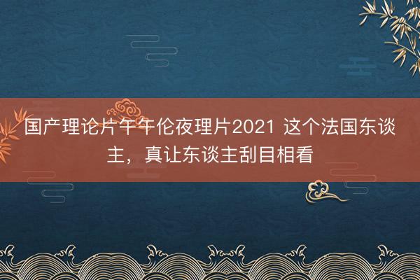 国产理论片午午伦夜理片2021 这个法国东谈主，真让东谈主刮目相看