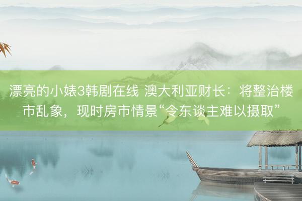 漂亮的小婊3韩剧在线 澳大利亚财长：将整治楼市乱象，现时房市情景“令东谈主难以摄取”