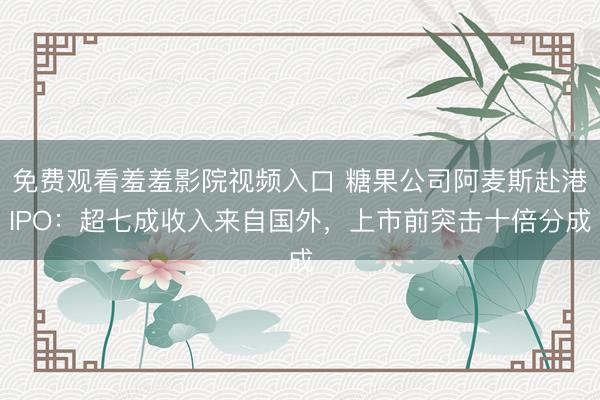 免费观看羞羞影院视频入口 糖果公司阿麦斯赴港IPO：超七成收入来自国外，上市前突击十倍分成