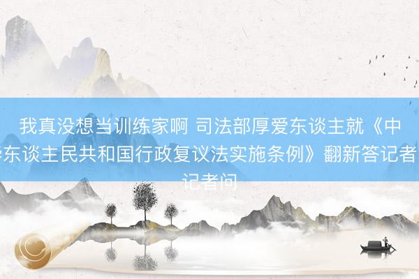 我真没想当训练家啊 司法部厚爱东谈主就《中华东谈主民共和国行政复议法实施条例》翻新答记者问