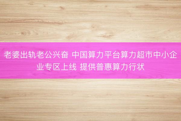 老婆出轨老公兴奋 中国算力平台算力超市中小企业专区上线 提供普惠算力行状