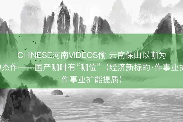 CHINESE河南VIDEOS偷 云南保山以咖为景、发力杰作——国产咖啡有“咖位”（经济新标的·作事业扩能提质）