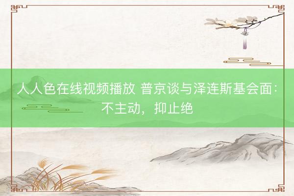 人人色在线视频播放 普京谈与泽连斯基会面：不主动，抑止绝