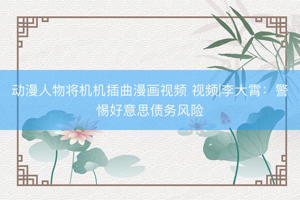 动漫人物将机机插曲漫画视频 视频|李大霄：警惕好意思债务风险