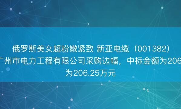 俄罗斯美女超粉嫩紧致 新亚电缆（001382）：中标广州市电力工程有限公司采购边幅，中标金额为206.25万元
