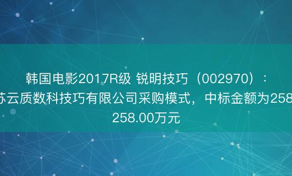 韩国电影2017R级 锐明技巧（002970）：中标江苏云质数科技巧有限公司采购模式，中标金额为258.00万元