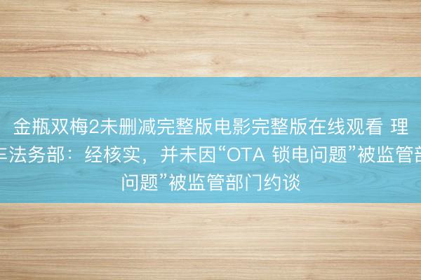 金瓶双梅2未删减完整版电影完整版在线观看 理念念汽车法务部：经核实，并未因“OTA 锁电问题”被监管部门约谈