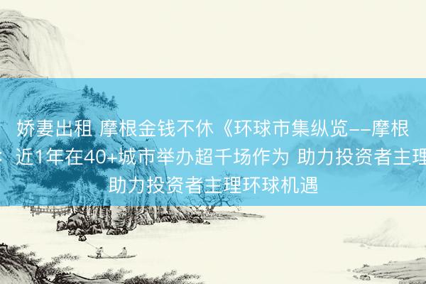 娇妻出租 摩根金钱不休《环球市集纵览--摩根中国行》：近1年在40+城市举办超千场作为 助力投资者主理环球机遇