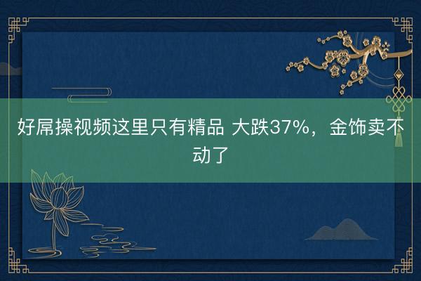 好屌操视频这里只有精品 大跌37%，金饰卖不动了