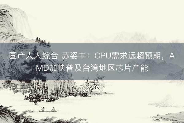 国产人人综合 苏姿丰：CPU需求远超预期，AMD加快普及台湾地区芯片产能