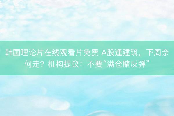 韩国理论片在线观看片免费 A股逢建筑，下周奈何走？机构提议：不要“满仓赌反弹”