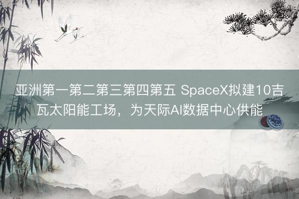 亚洲第一第二第三第四第五 SpaceX拟建10吉瓦太阳能工场，为天际AI数据中心供能