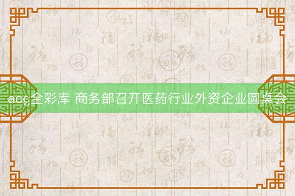 acg全彩库 商务部召开医药行业外资企业圆桌会