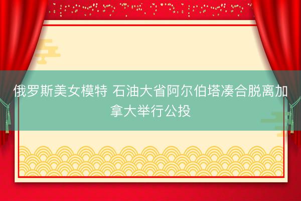 俄罗斯美女模特 石油大省阿尔伯塔凑合脱离加拿大举行公投