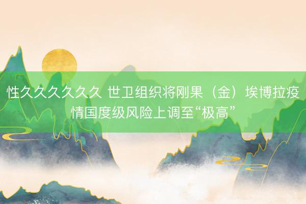 性久久久久久久 世卫组织将刚果（金）埃博拉疫情国度级风险上调至“极高”