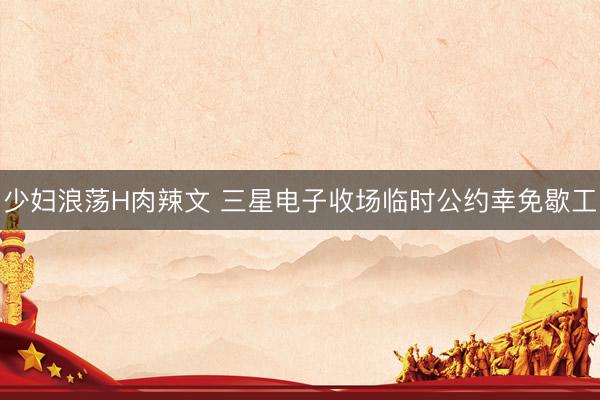 少妇浪荡H肉辣文 三星电子收场临时公约幸免歇工