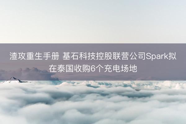 渣攻重生手册 基石科技控股联营公司Spark拟在泰国收购6个充电场地