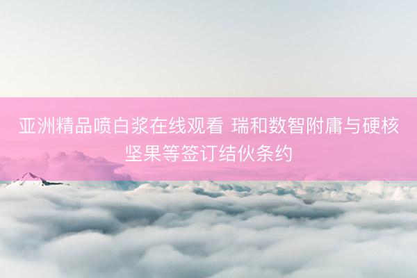 亚洲精品喷白浆在线观看 瑞和数智附庸与硬核坚果等签订结伙条约