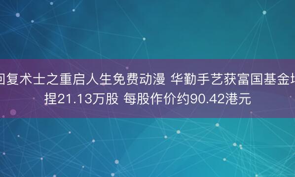 回复术士之重启人生免费动漫 华勤手艺获富国基金增捏21.13万股 每股作价约90.42港元