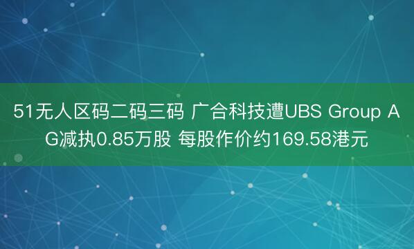 51无人区码二码三码 广合科技遭UBS Group AG减执0.85万股 每股作价约169.58港元