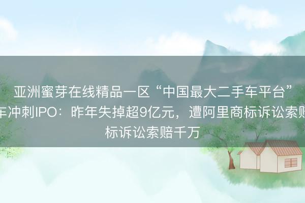 亚洲蜜芽在线精品一区 “中国最大二手车平台”淘车车冲刺IPO：昨年失掉超9亿元，遭阿里商标诉讼索赔千万