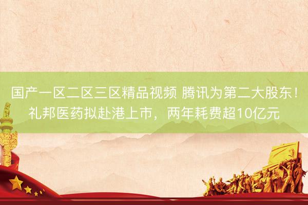国产一区二区三区精品视频 腾讯为第二大股东！礼邦医药拟赴港上市，两年耗费超10亿元