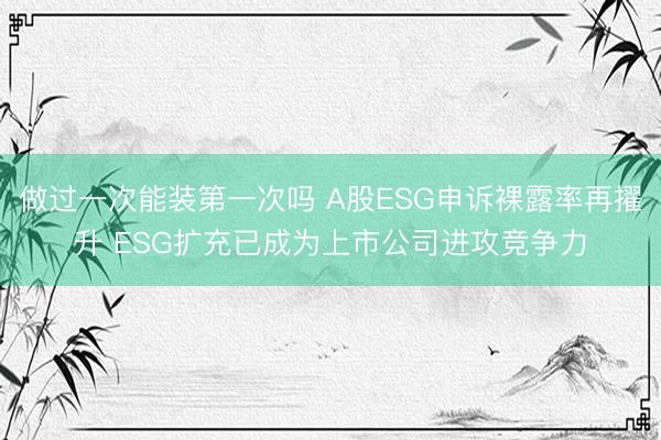 做过一次能装第一次吗 A股ESG申诉裸露率再擢升 ESG扩充已成为上市公司进攻竞争力