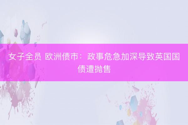 女子全员 欧洲债市：政事危急加深导致英国国债遭抛售