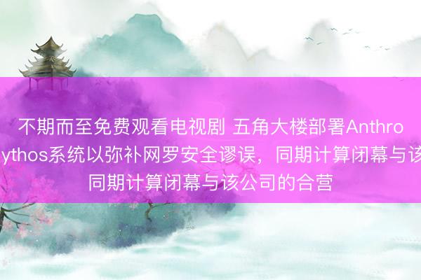 不期而至免费观看电视剧 五角大楼部署Anthropic公司的Mythos系统以弥补网罗安全谬误，同期计算闭幕与该公司的合营