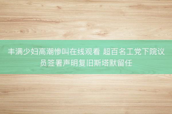 丰满少妇高潮惨叫在线观看 超百名工党下院议员签署声明复旧斯塔默留任