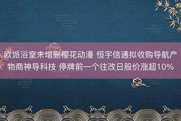 欧派浴室未增删樱花动漫 恒宇信通拟收购导航产物商神导科技 停牌前一个往改日股价涨超10%