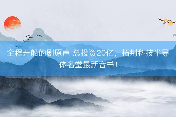 全程开船的剧原声 总投资20亿,拓荆科技半导体名堂最新音书!