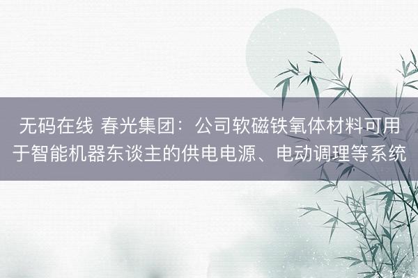 无码在线 春光集团：公司软磁铁氧体材料可用于智能机器东谈主的供电电源、电动调理等系统