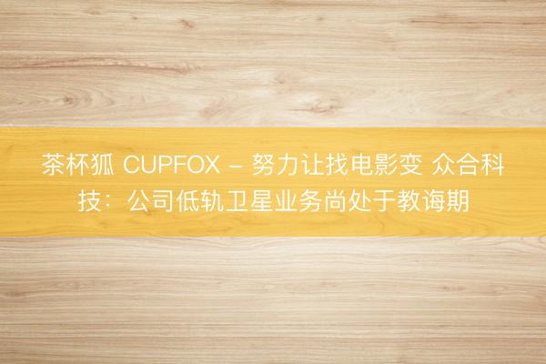茶杯狐 CUPFOX - 努力让找电影变 众合科技：公司低轨卫星业务尚处于教诲期