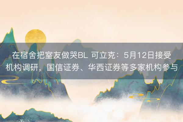 在宿舍把室友做哭BL 可立克：5月12日接受机构调研，国信证券、华西证券等多家机构参与