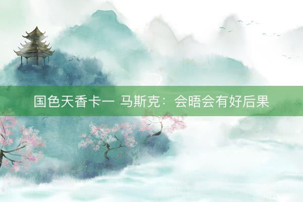 国色天香卡一 马斯克:会晤会有好后果