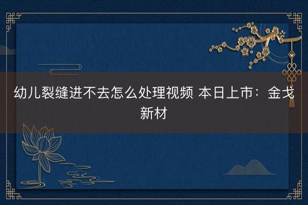 幼儿裂缝进不去怎么处理视频 本日上市：金戈新材