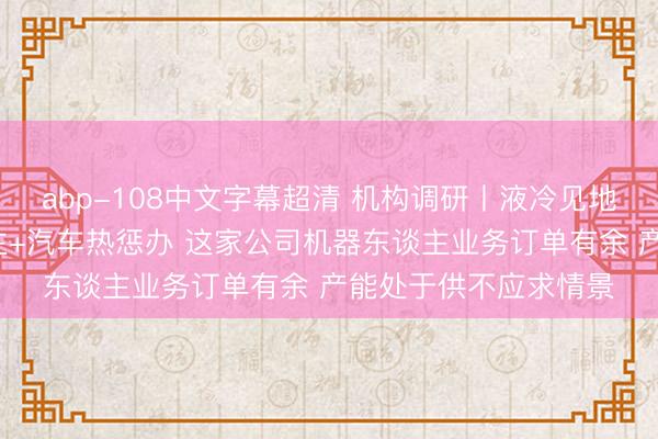 abp-108中文字幕超清 机构调研丨液冷见地+东谈主形机器东谈主+汽车热惩办 这家公司机器东谈主业务订单有余 产能处于供不应求情景
