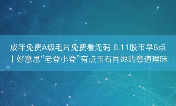 成年免费A级毛片免费看无码 6.11股市早8点丨好意思“老登小登”有点玉石同烬的意道理味