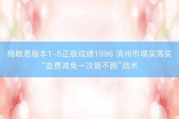 杨敏思版本1-5正版成绩1996 滨州市塌实落实“血费减免一次皆不跑”战术