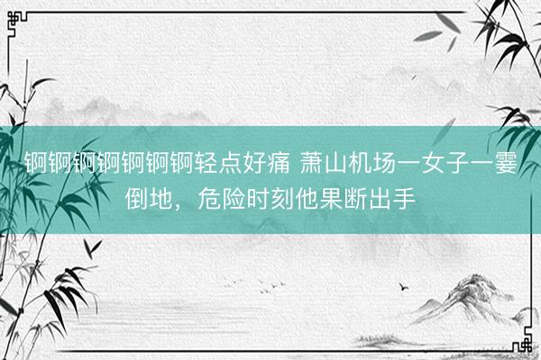 锕锕锕锕锕锕锕轻点好痛 萧山机场一女子一霎倒地，危险时刻他果断出手