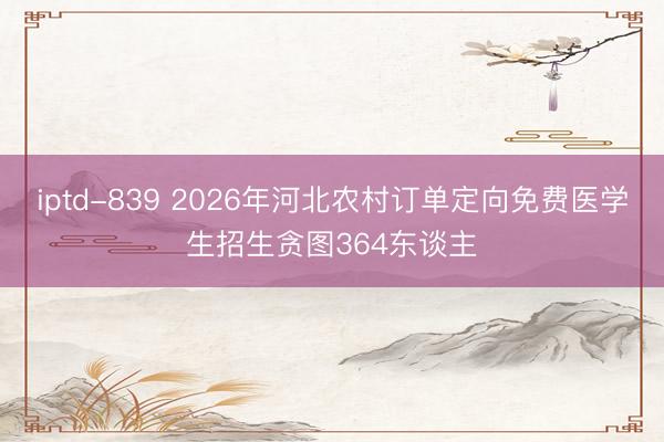 iptd-839 2026年河北农村订单定向免费医学生招生贪图364东谈主