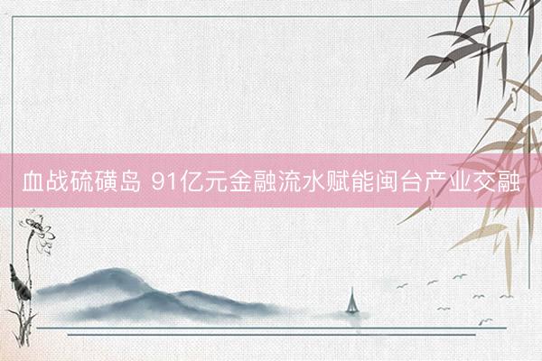 血战硫磺岛 91亿元金融流水赋能闽台产业交融