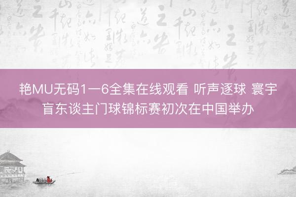 艳MU无码1一6全集在线观看 听声逐球 寰宇盲东谈主门球锦标赛初次在中国举办